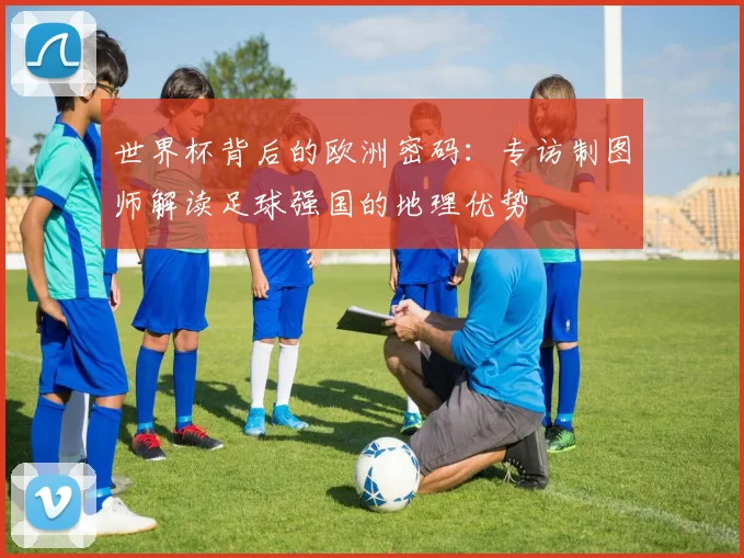 世界杯背后的欧洲密码：专访制图师解读足球强国的地理优势