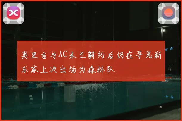奥里吉与AC米兰解约后仍在寻觅新东家上次出场为森林队