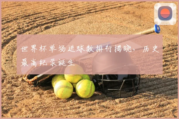 世界杯单场进球数排行揭晓,历史最高纪录诞生