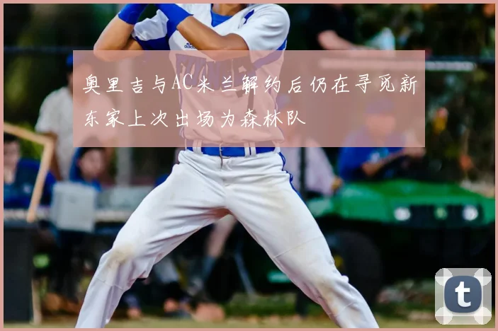 奥里吉与AC米兰解约后仍在寻觅新东家上次出场为森林队