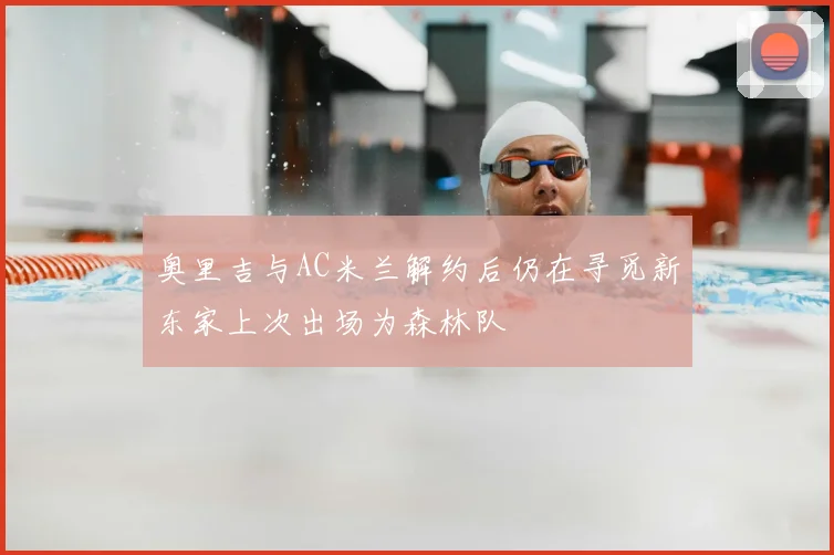 奥里吉与AC米兰解约后仍在寻觅新东家上次出场为森林队
