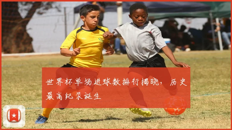世界杯单场进球数排行揭晓，历史最高纪录诞生