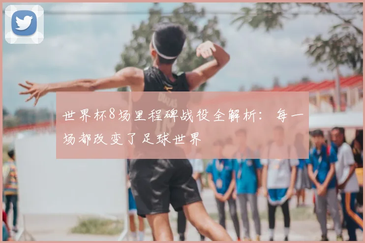 世界杯8场里程碑战役全解析:每一场都改变了足球世界