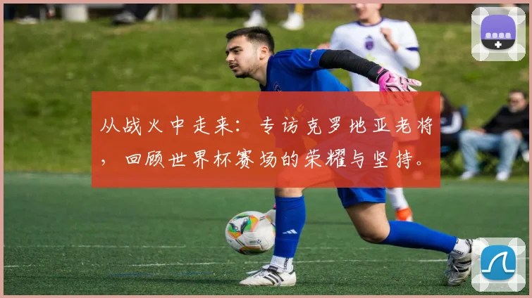 从战火中走来:专访克罗地亚老将,回顾世界杯赛场的荣耀与坚持。