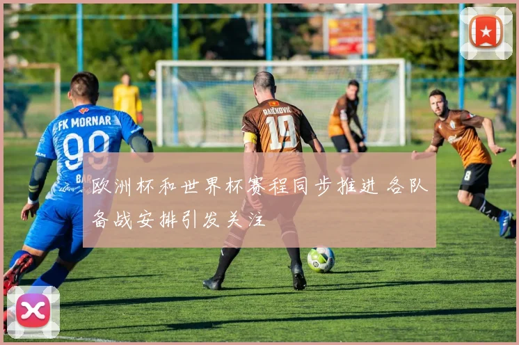 欧洲杯和世界杯赛程同步推进 各队备战安排引发关注