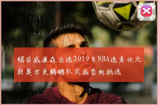 锡安威廉森当选2019年NBA选秀状元新奥尔良鹈鹕队完成首轮挑选
