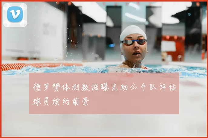德罗赞体测数据曝光助公牛队评估球员续约前景