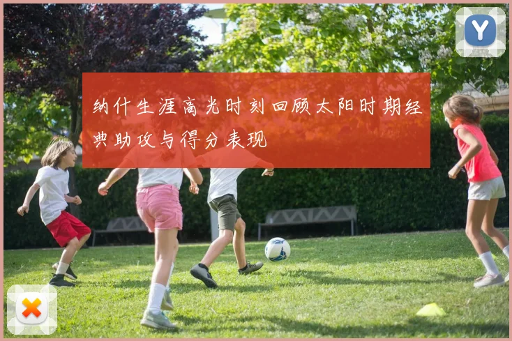 纳什生涯高光时刻回顾太阳时期经典助攻与得分表现