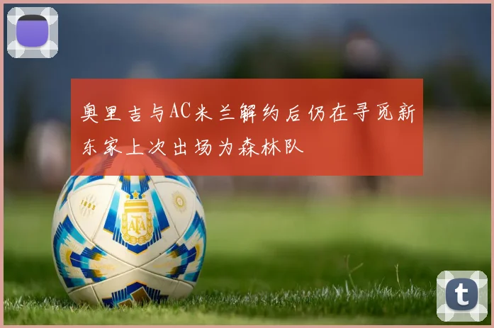 奥里吉与AC米兰解约后仍在寻觅新东家上次出场为森林队