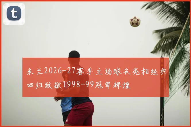 米兰2026-27赛季主场球衣亮相经典回归致敬1998-99冠军辉煌