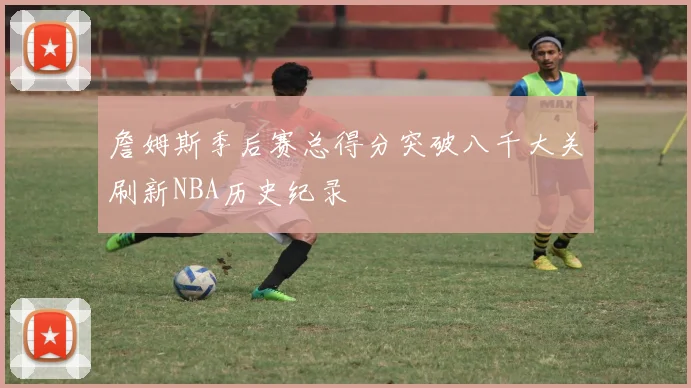 詹姆斯季后赛总得分突破八千大关刷新NBA历史纪录