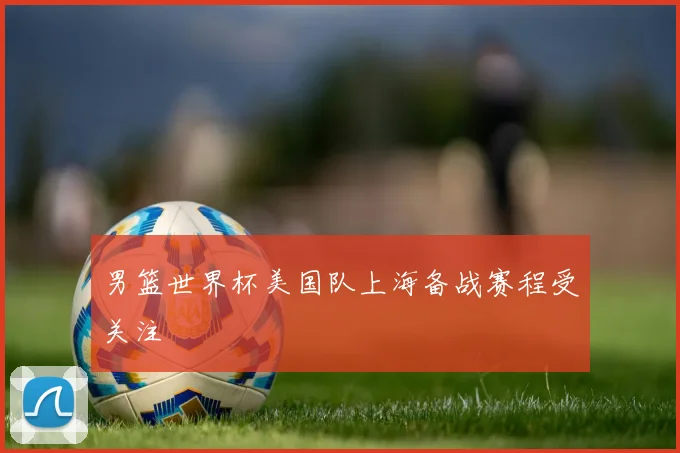 男篮世界杯美国队上海备战赛程受关注