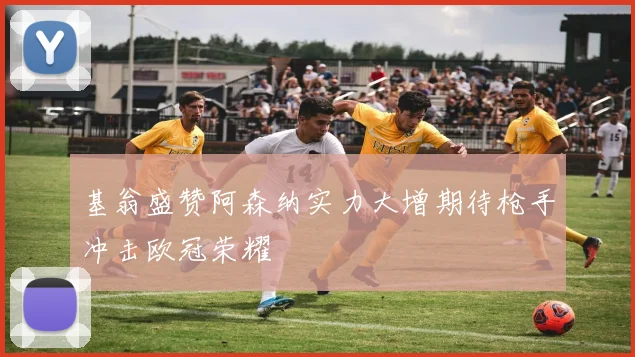 基翁盛赞阿森纳实力大增期待枪手冲击欧冠荣耀