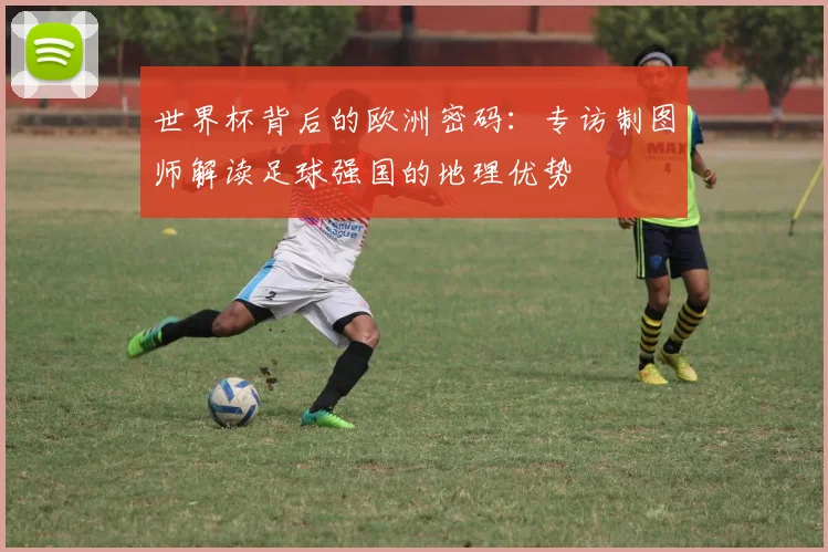 世界杯背后的欧洲密码:专访制图师解读足球强国的地理优势