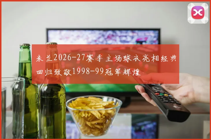 米兰2026-27赛季主场球衣亮相经典回归致敬1998-99冠军辉煌