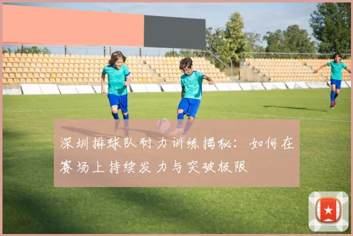 深圳排球队耐力训练揭秘:如何在赛场上持续发力与突破极限
