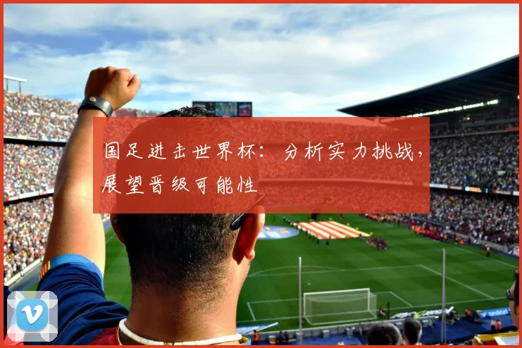 国足进击世界杯：分析实力挑战，展望晋级可能性