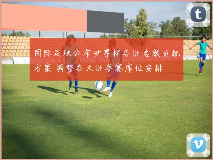 国际足联公布世界杯各洲名额分配方案 调整各大洲参赛席位安排