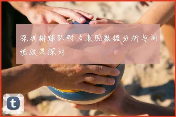 深圳排球队耐力表现数据分析与训练效果探讨