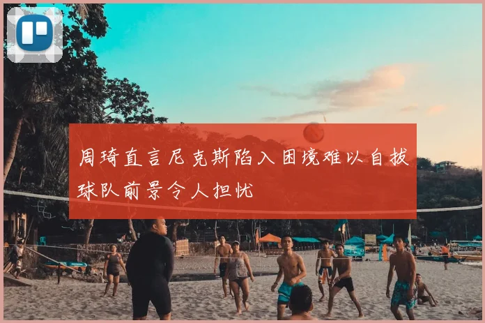 周琦直言尼克斯陷入困境难以自拔球队前景令人担忧