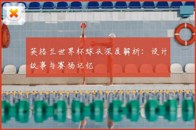 英格兰世界杯球衣深度解析：设计故事与赛场记忆