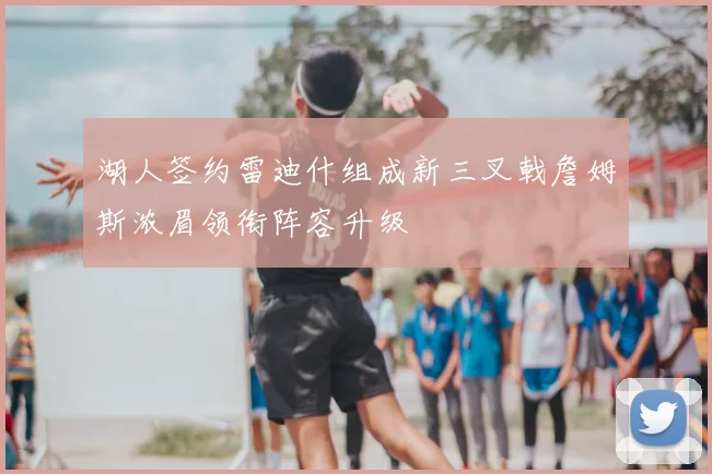 湖人签约雷迪什组成新三叉戟詹姆斯浓眉领衔阵容升级