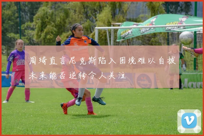 周琦直言尼克斯陷入困境难以自拔未来能否逆转令人关注