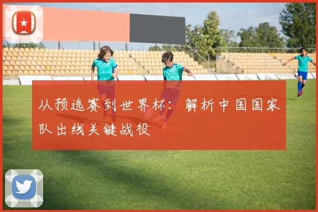 从预选赛到世界杯:解析中国国家队出线关键战役