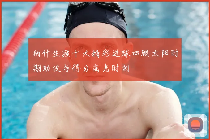 纳什生涯十大精彩进球回顾太阳时期助攻与得分高光时刻