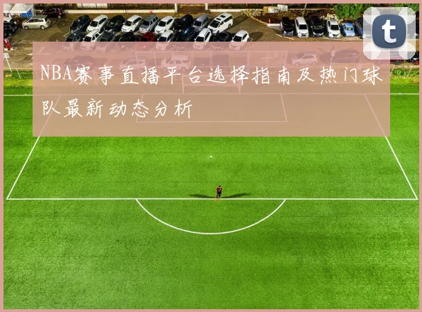 NBA赛事直播平台选择指南及热门球队最新动态分析