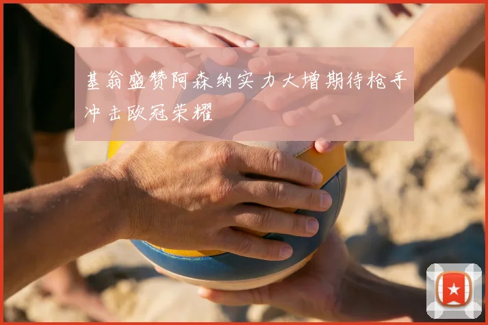基翁盛赞阿森纳实力大增期待枪手冲击欧冠荣耀