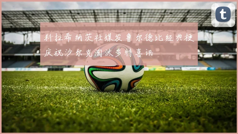 科拉希纳茨社媒发鲁尔德比经典梗庆祝沙尔克淘汰多特喜讯