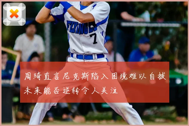 周琦直言尼克斯陷入困境难以自拔未来能否逆转令人关注