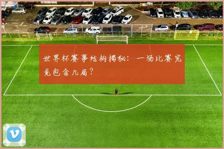 世界杯赛事结构揭秘:一场比赛究竟包含几局?