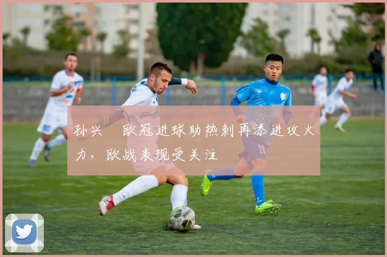 孙兴慜欧冠进球助热刺再添进攻火力，欧战表现受关注