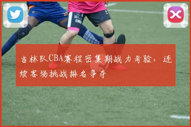 吉林队CBA赛程密集期战力考验,连续客场挑战排名争夺
