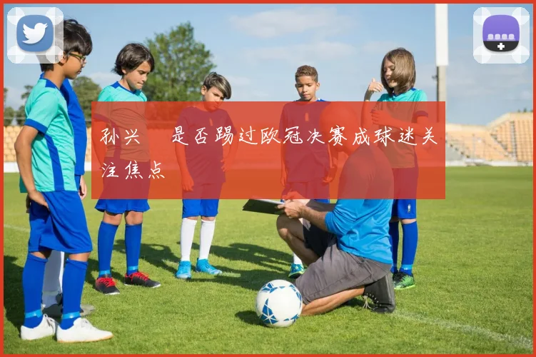 孙兴慜是否踢过欧冠决赛成球迷关注焦点