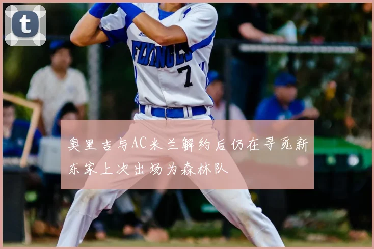 奥里吉与AC米兰解约后仍在寻觅新东家上次出场为森林队