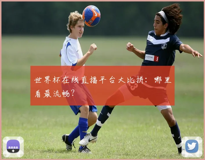 世界杯在线直播平台大比拼:哪里看最流畅?